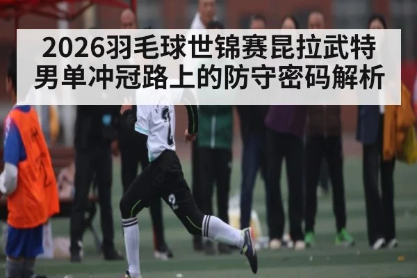 2026羽毛球世锦赛昆拉武特男单冲冠路上的防守密码解析