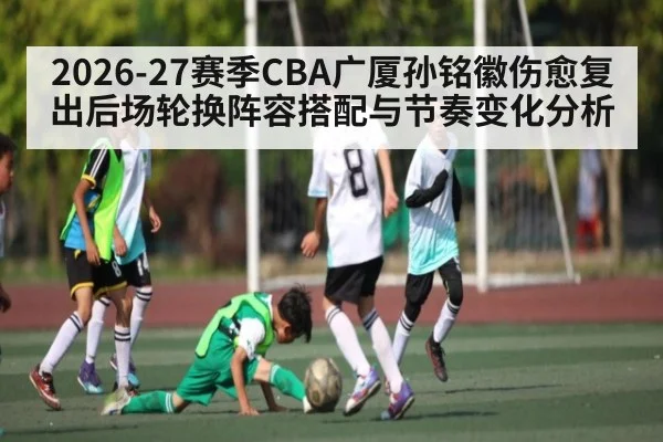 2026-27赛季CBA广厦孙铭徽伤愈复出后场轮换阵容搭配与节奏变化分析