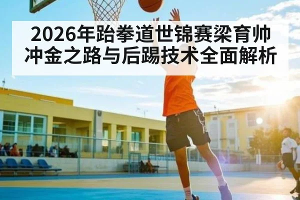 2026年跆拳道世锦赛梁育帅冲金之路与后踢技术全面解析